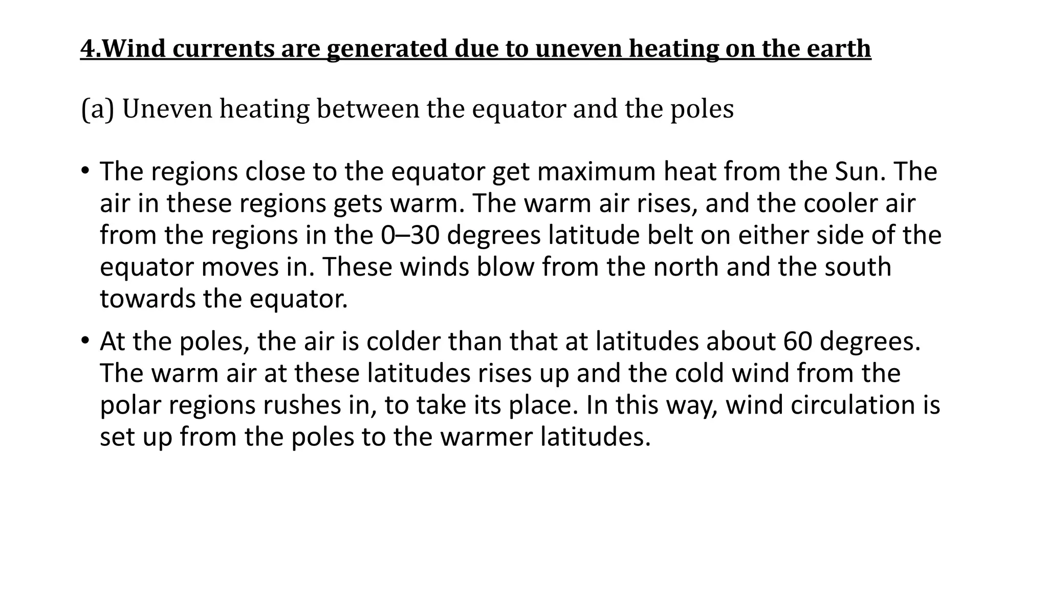 4.Wind currents are generated due to uneven heating on the earth
(a) Uneven heating between the equator and the poles
• The regions close to the equator get maximum heat from the Sun. The
air in these regions gets warm. The warm air rises, and the cooler air
from the regions in the 0–30 degrees latitude belt on either side of the
equator moves in. These winds blow from the north and the south
towards the equator.
• At the poles, the air is colder than that at latitudes about 60 degrees.
The warm air at these latitudes rises up and the cold wind from the
polar regions rushes in, to take its place. In this way, wind circulation is
set up from the poles to the warmer latitudes.
 