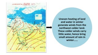 Uneven heating of land
and water in winter
generate winds from the
northwest colder land.
These colder winds carry
little water, hence bring
small amount of rain in
winter……
 