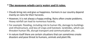 * The monsoon winds carry water and it rains.
• Clouds bring rain and give us happiness. Farmers in our country depend
mainly on rains for their harvests.
• However, it is not always a happy ending. Rains often create problems.
Heavy rainfall can lead to numerous hazards,
• For example: flooding, including risk to human life, damage to buildings
and infrastructure, and loss of crops and livestock. landslides, which can
threaten human life, disrupt transport and communication ,etc.
• In nature itself there are certain situations that can sometimes create
disasters and pose threat to humans, animals and plant life.
 