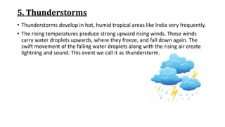 5. Thunderstorms
• Thunderstorms develop in hot, humid tropical areas like India very frequently.
• The rising temperatures produce strong upward rising winds. These winds
carry water droplets upwards, where they freeze, and fall down again. The
swift movement of the falling water droplets along with the rising air create
lightning and sound. This event we call it as thunderstorm.
 