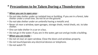 * Precautions to be Taken During a Thunderstorm
* When you are in open area :
• Do not take shelter under an isolated tree or building. If you are in a forest, take
shelter under a small tree. Do not lie on the ground.
• Do not take shelter under an umbrella having a metallic end.
• Never sit near a window, open garages, storage sheds, metal sheds, etc. to take
shelter.
• One can take shelter in a car or a bus.
• Do not go in the water. If you are in the water, get out and go inside a building.
* When you are inside :
• Do not sit near an open window. Close the doors and windows properly.
• Do not touch/operate any electrical devices or telephone.
• Do not watch TV
 