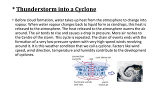 * Thunderstorm into a Cyclone
• Before cloud formation, water takes up heat from the atmosphere to change into
vapour. When water vapour changes back to liquid form as raindrops, this heat is
released to the atmosphere. The heat released to the atmosphere warms the air
around. The air tends to rise and causes a drop in pressure. More air rushes to
the Centre of the storm. This cycle is repeated. The chain of events ends with the
formation of a very low-pressure system with very high-speed winds revolving
around it. It is this weather condition that we call a cyclone. Factors like wind
speed, wind direction, temperature and humidity contribute to the development
of cyclones.
 