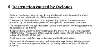 6. Destruction caused by Cyclones
• Cyclones can be very destructive. Strong winds push water towards the shore
even if the storm is hundreds of kilometers away.
• These are the first indications of an approaching cyclone. The water waves
produced by the wind are so powerful that a person cannot overcome them.
• The low pressure in the eye lifts water surface in the centre. The rising water may
be as high as 3–12 metres.
• It appears like a water-wall moving towards the shore. As a result, the seawater
enters the low-lying coastal areas, causing severe loss of life and property. It also
reduces the fertility of the soil.
• Continuous heavy rainfall may further worsen the flood situation.
• High-speed winds accompanying a cyclone can damage houses, telephones and
other communication systems, trees, etc., causing tremendous loss of life and
property.
 