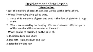 Development of the lesson
Introduction
• Air: The mixture of gases that makes up the Earth’s atmosphere.
• Wind: The moving air is called wind.
1. Since air is a mixture of gases and wind is the flow of gases on a large
scale.
2. Winds are caused by the heating difference between different parts
of the world and the movement of the earth.
• Winds can be of classified on the basis of:
1. Duration: Long and Short
2. Strength: High, medium and low
3. Speed: Slow and Fast
 