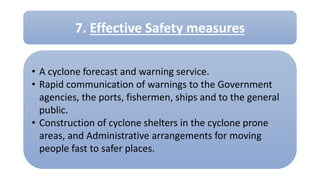 • A cyclone forecast and warning service.
• Rapid communication of warnings to the Government
agencies, the ports, fishermen, ships and to the general
public.
• Construction of cyclone shelters in the cyclone prone
areas, and Administrative arrangements for moving
people fast to safer places.
7. Effective Safety measures
 