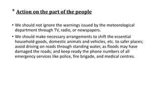 * Action on the part of the people
• We should not ignore the warnings issued by the meteorological
department through TV, radio, or newspapers.
• We should make necessary arrangements to shift the essential
household goods, domestic animals and vehicles, etc. to safer places;
avoid driving on roads through standing water, as floods may have
damaged the roads; and keep ready the phone numbers of all
emergency services like police, fire brigade, and medical centres.
 