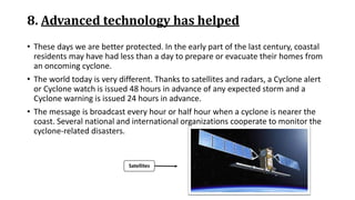 8. Advanced technology has helped
• These days we are better protected. In the early part of the last century, coastal
residents may have had less than a day to prepare or evacuate their homes from
an oncoming cyclone.
• The world today is very different. Thanks to satellites and radars, a Cyclone alert
or Cyclone watch is issued 48 hours in advance of any expected storm and a
Cyclone warning is issued 24 hours in advance.
• The message is broadcast every hour or half hour when a cyclone is nearer the
coast. Several national and international organizations cooperate to monitor the
cyclone-related disasters.
Satellites
 
