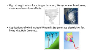 • High strength winds for a longer duration, like cyclone or hurricanes,
may cause hazardous effects.
• Applications of wind include Windmills (to generate electricity), fan,
flying kite, Hair Dryer etc.
 