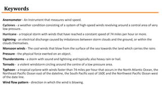 Keywords
Anemometer - An Instrument that measures wind speed.
Cyclones - a weather condition consisting of a system of high-speed winds revolving around a central area of very
low pressure..
Hurricane - a tropical storm with winds that have reached a constant speed of 74 miles per hour or more.
Lightning - an electrical discharge caused by imbalances between storm clouds and the ground, or within the
clouds themselves.
Monsoon winds - The cool winds that blow from the surface of the sea towards the land which carries the rains
Pressure - the physical force exerted on an object.
Thunderstorms - a storm with sound and lightning and typically also heavy rain or hail.
Tornado - a violent windstorm circling around the centre of a low pressure area.
Typhoon - a tropical cyclone with winds faster than 74 miles per hour that occurs in the North Atlantic Ocean, the
Northeast Pacific Ocean east of the dateline, the South Pacific east of 160E and the Northwest Pacific Ocean west
of the date line.
Wind flow pattern - direction in which the wind is blowing.
 