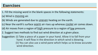 Exercises
1. Fill the missing word in the blank spaces in the following statements:
(a) Wind is moving air.
(b) Winds are generated due to uneven heating on the earth.
(c) Near the earth’s surface warm air rises up whereas cooler air comes down.
(d) Air moves from a region of high pressure to a region of low pressure.
2. Suggest two methods to find out wind direction at a given place.
Suggestion: (i) Take a piece of a paper in your hand. Allow it to fall from your
hand. It will flow in the direction in which wind is blowing.
(ii) You can also use a wind-pane which helps us to know accurate
wind direction.
 
