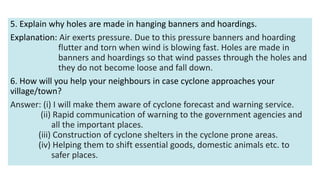 5. Explain why holes are made in hanging banners and hoardings.
Explanation: Air exerts pressure. Due to this pressure banners and hoarding
flutter and torn when wind is blowing fast. Holes are made in
banners and hoardings so that wind passes through the holes and
they do not become loose and fall down.
6. How will you help your neighbours in case cyclone approaches your
village/town?
Answer: (i) I will make them aware of cyclone forecast and warning service.
(ii) Rapid communication of warning to the government agencies and
all the important places.
(iii) Construction of cyclone shelters in the cyclone prone areas.
(iv) Helping them to shift essential goods, domestic animals etc. to
safer places.
 