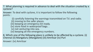 7. What planning is required in advance to deal with the situation created by a
cyclone?
Answer: To deal with cyclone, it is important to follow the following
points :
(i) carefully listening the warnings transmitted on T.V. and radio.
(ii) moving to the safer places.
(iii) keeping an emergency kit ready.
(iv) store food in waterproof bags. .
(v) not venturing into sea.
(vi) keeping all the emergency numbers.
8. Which one of the following place is unlikely to be affected by a cyclone. (i)
Chennai (ii) Mangaluru (Mangalore) (iii) Amritsar (iv) Puri
Answer: (iv) Amritsar
 