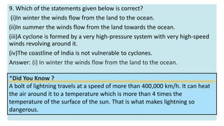 9. Which of the statements given below is correct?
(i)In winter the winds flow from the land to the ocean.
(ii)In summer the winds flow from the land towards the ocean.
(iii)A cyclone is formed by a very high-pressure system with very high-speed
winds revolving around it.
(iv)The coastline of India is not vulnerable to cyclones.
Answer: (i) In winter the winds flow from the land to the ocean.
*Did You Know ?
A bolt of lightning travels at a speed of more than 400,000 km/h. It can heat
the air around it to a temperature which is more than 4 times the
temperature of the surface of the sun. That is what makes lightning so
dangerous.
 