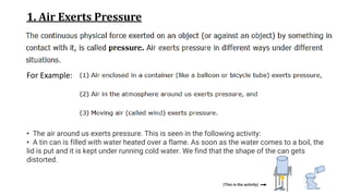 1. Air Exerts Pressure
For Example:
• The air around us exerts pressure. This is seen in the following activity:
• A tin can is filled with water heated over a flame. As soon as the water comes to a boil, the
lid is put and it is kept under running cold water. We find that the shape of the can gets
distorted.
(This is the activity)
 