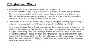 2. High-Speed Winds
• High-speed winds are accompanied by reduced air pressure.
Air moves from the region of higher pressure to the lower pressure. The greater the
difference in pressure, the faster the air moves. It is due to the heat of the sun from
which air becomes warm producing a low pressure. So, the warm air rises up and the
cool air from the surroundings moves towards the sea.
• The fast-moving air blowing over an object helps in lifting the object up by producing a
region of low pressure above it. This can be shown by the following activity.
• Air pressure is caused due to the constant bombardment by moving air molecules on the
surface of the paper strip. We have learnt that when high-speed air is blown over a strip
of paper, it is lifted up. Similarly, if the high wind blows over the roof of houses, it will
reduce the air pressure above the roofs and if the roofs of houses are weak then higher
air pressure from below will lift up the roofs which can then be blown away by the fast
winds. Therefore, weak roofs of houses can be lifted and blown away by the high-speed
wind that is called a storm.
 