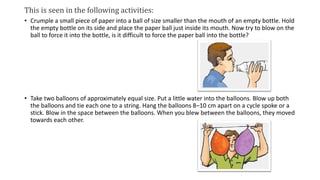 This is seen in the following activities:
• Crumple a small piece of paper into a ball of size smaller than the mouth of an empty bottle. Hold
the empty bottle on its side and place the paper ball just inside its mouth. Now try to blow on the
ball to force it into the bottle, is it difficult to force the paper ball into the bottle?
• Take two balloons of approximately equal size. Put a little water into the balloons. Blow up both
the balloons and tie each one to a string. Hang the balloons 8–10 cm apart on a cycle spoke or a
stick. Blow in the space between the balloons. When you blew between the balloons, they moved
towards each other.
 
