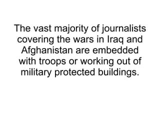 The vast majority of journalists covering the wars in Iraq and Afghanistan are embedded with troops or working out of military protected buildings. 
