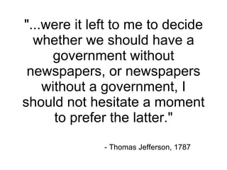 "...were it left to me to decide whether we should have a government without newspapers, or newspapers without a government, I should not hesitate a moment to prefer the latter." - Thomas Jefferson, 1787 