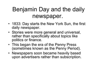 Benjamin Day and the daily newspaper.  1833: Day starts the New York Sun, the first daily newspaper. Stories were more general and universal, rather than specifically about topics like politics or finance. This began the era of the Penny Press (sometimes known as the Penny Period). Newspapers soon became heavily based upon advertisers rather than subscription. 
