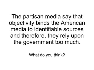 The partisan media say that objectivity binds the American media to identifiable sources and therefore, they rely upon the government too much. What do you think? 