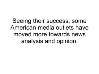 Seeing their success, some American media outlets have moved more towards news analysis and opinion. 