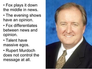 • Fox plays it down the middle in news. • The evening shows have an opinion. • Fox differentiates between news and opinion. • Talent have massive egos. • Rupert Murdoch does not control the message at all. 