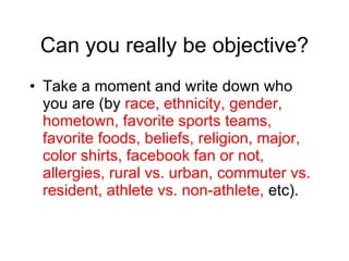 Can you really be objective? Take a moment and write down who you are (by  race, ethnicity, gender, hometown, favorite sports teams, favorite foods, beliefs, religion, major, color shirts, facebook fan or not, allergies, rural vs. urban, commuter vs. resident, athlete vs. non-athlete,  etc). 