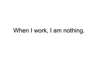 When I work, I am nothing. 