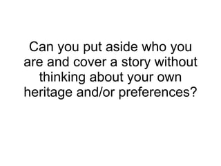 Can you put aside who you are and cover a story without thinking about your own heritage and/or preferences? 