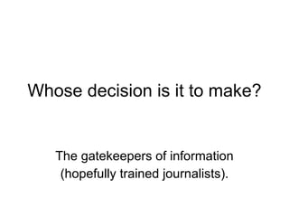 Whose decision is it to make? The gatekeepers of information (hopefully trained journalists). 