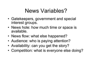 News Variables? Gatekeepers, government and special interest groups. News hole: how much time or space is available. News flow: what else happened? Audience: who is paying attention? Availability: can you get the story? Competition: what is everyone else doing? 