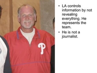 LA controls information by not revealing everything. He represents the team.  He is not a journalist. 