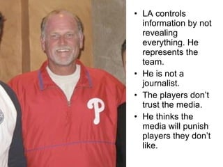 LA controls information by not revealing everything. He represents the team.  He is not a journalist. The players don’t trust the media. He thinks the media will punish players they don’t like. 