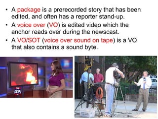 A  package  is a prerecorded story that has been edited, and often has a reporter stand-up. A  voice over  ( VO ) is edited video which the anchor reads over during the newscast. A  VO/SOT  ( voice over sound on tape ) is a VO that also contains a sound byte. 