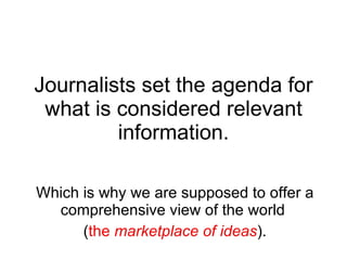 Journalists set the agenda for what is considered relevant information. Which is why we are supposed to offer a comprehensive view of the world  ( the  marketplace of ideas ). 