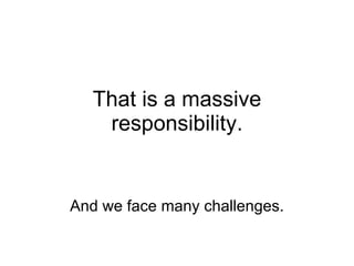 That is a massive responsibility. And we face many challenges. 
