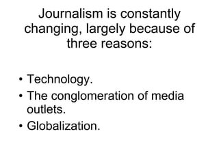 Journalism is constantly changing, largely because of three reasons: Technology.  The conglomeration of media outlets. Globalization. 