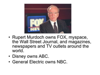 Rupert Murdoch owns FOX, myspace, the Wall Street Journal, and magazines, newspapers and TV outlets around the world. Disney owns ABC. General Electric owns NBC.  
