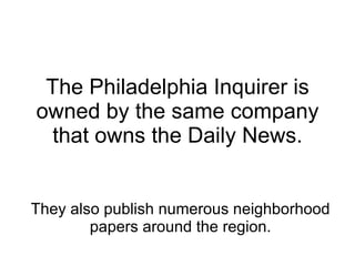 The Philadelphia Inquirer is owned by the same company that owns the Daily News. They also publish numerous neighborhood papers around the region. 