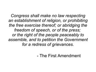 Congress shall make no law respecting an establishment of religion, or prohibiting the free exercise thereof; or abridging the freedom of speech, or of the press;  or the right of the people peaceably to assemble, and to petition the Government for a redress of grievances. - The First Amendment 