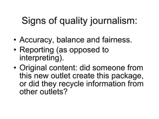 Signs of quality journalism: Accuracy, balance and fairness. Reporting (as opposed to interpreting). Original content: did someone from this new outlet create this package, or did they recycle information from other outlets? 