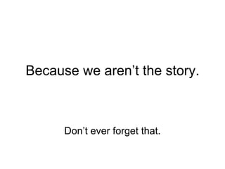 Because we aren’t the story. Don’t ever forget that. 
