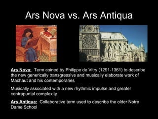 Ars Nova vs. Ars Antiqua Ars Nova:   Term coined by Philippe de Vitry (1291-1361) to describe the new generically transgressive and musically elaborate work of Machaut and his contemporaries Musically associated with a new rhythmic impulse and greater contrapuntal complexity Ars Antiqua:   Collaborative term used to describe the older Notre Dame School 