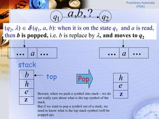 Pushdown Automata
                                                                              (PDA)


                        q1        a,b, ?                  q2
(q2, )   (q1, a, b): when it is on the state q1 and a is read,
   input
then b is popped, i.e. b is replace by , and moves to q2

    … a …                                                     … a …
     stack
        b          top                    Pop                       h
        h                                                           e
        e     Beware, when we push a symbol into stack—we do        z
              not really care about what is the top symbol of the
        z     stack.
              But if we want to pop a symbol out of a stack, we
              need to know what is the top stack symbol (will be
              popped up).                                                               10
 