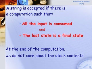 Pushdown Automata
                                           (PDA)

A string is accepted if there is
a computation such that:

       • All the input is consumed
                 and
       • The last state is a final state


At the end of the computation,
we do not care about the stack contents

                                                     30
 