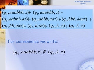 Pushdown Automata
                                                        (PDA)




(q0 , aaabbb, z ) (q1 , aaabbb, z )├
                ├

(q1 , aabbb, az)├ (q1 , abbb, aaz) ├ (q1 , bbb, aaaz)           ├
(q2 , bb, aaz) (q2 , b, az)├ (q2 ,  , z )├ (q3 ,  , z )
             ├



   For convenience we write:

       (q0 , aaabbb, z ) ├ (q3 ,  , z )
                          *


                                                                  47
 