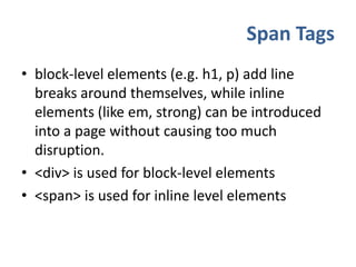 Span Tagsblock-level elements (e.g. h1, p) add line breaks around themselves, while inline elements (like em, strong) can be introduced into a page without causing too much disruption.<div> is used for block-level elements<span> is used for inline level elements