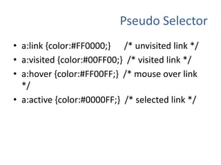 Pseudo Selectora:link {color:#FF0000;} /* unvisited link */a:visited {color:#00FF00;} /* visited link */a:hover {color:#FF00FF;} /* mouse over link */a:active {color:#0000FF;} /* selected link */
