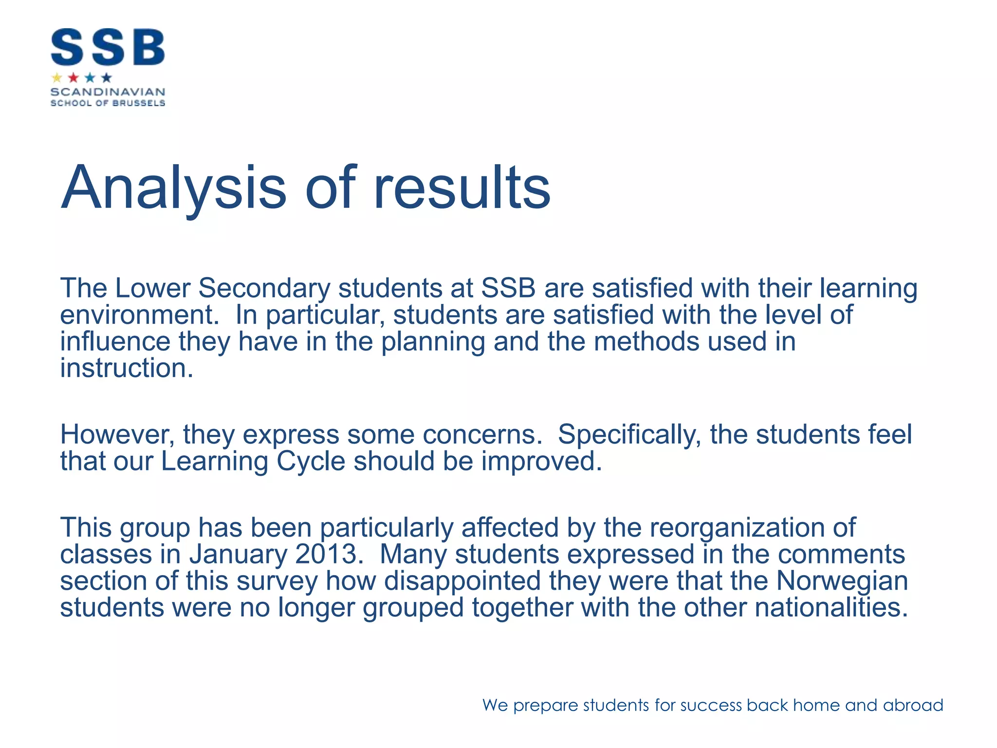 We prepare students for success back home and abroad
Analysis of results
The Lower Secondary students at SSB are satisfied with their learning
environment. In particular, students are satisfied with the level of
influence they have in the planning and the methods used in
instruction.
However, they express some concerns. Specifically, the students feel
that our Learning Cycle should be improved.
This group has been particularly affected by the reorganization of
classes in January 2013. Many students expressed in the comments
section of this survey how disappointed they were that the Norwegian
students were no longer grouped together with the other nationalities.
 
