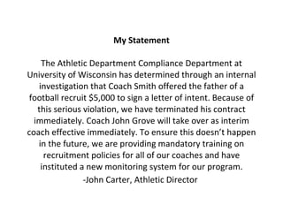 My Statement The Athletic Department Compliance Department at University of Wisconsin has determined through an internal investigation that Coach Smith offered the father of a football recruit $5,000 to sign a letter of intent. Because of this serious violation, we have terminated his contract immediately. Coach John Grove will take over as interim coach effective immediately. To ensure this doesn’t happen in the future, we are providing mandatory training on recruitment policies for all of our coaches and have instituted a new monitoring system for our program. -John Carter, Athletic Director   